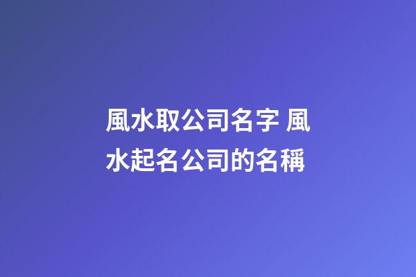 風水取公司名字 風水起名公司的名稱-第1張-公司起名-玄機派